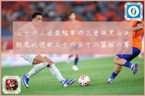 七十六人逆袭绿军四三晋级黑七决胜恩比德砍三十四分十二篮板六赛场复盘：最新赛事动态与深度分析