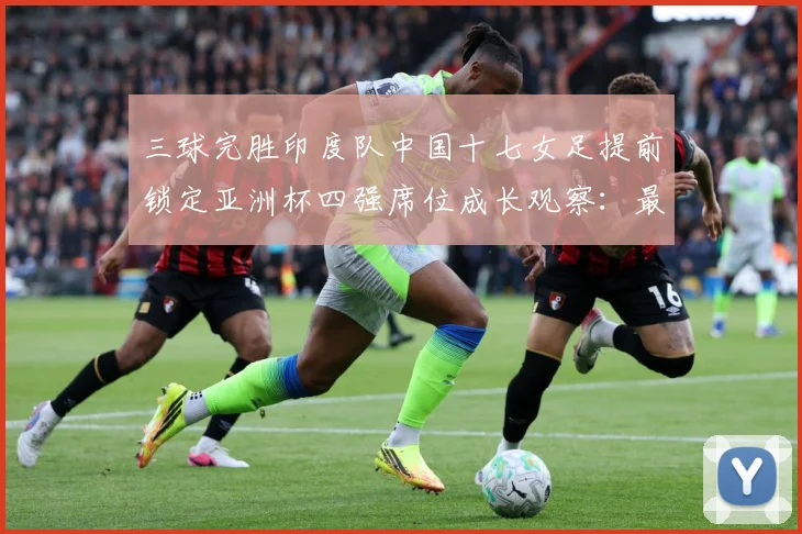 三球完胜印度队中国十七女足提前锁定亚洲杯四强席位成长观察：最新赛事动态与深度分析