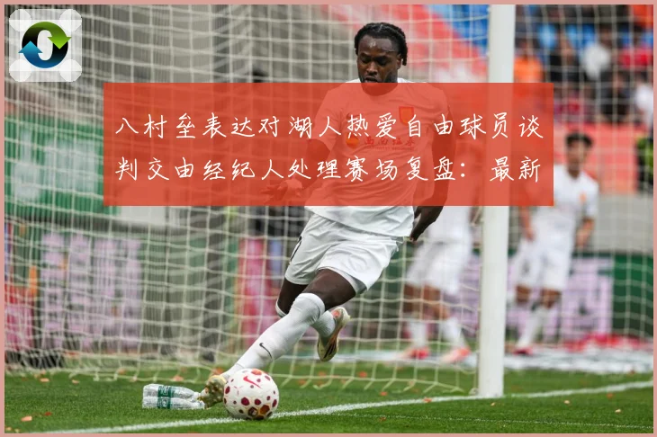 八村垒表达对湖人热爱自由球员谈判交由经纪人处理赛场复盘：最新赛事动态与深度分析