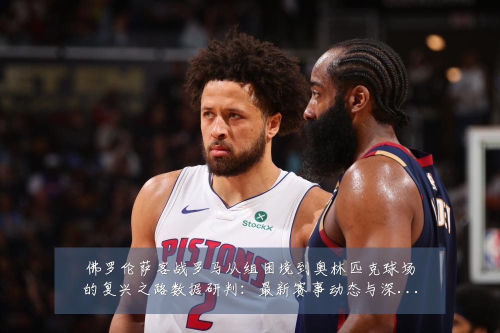 佛罗伦萨客战罗马从组困境到奥林匹克球场的复兴之路数据研判：最新赛事动态与深度分析