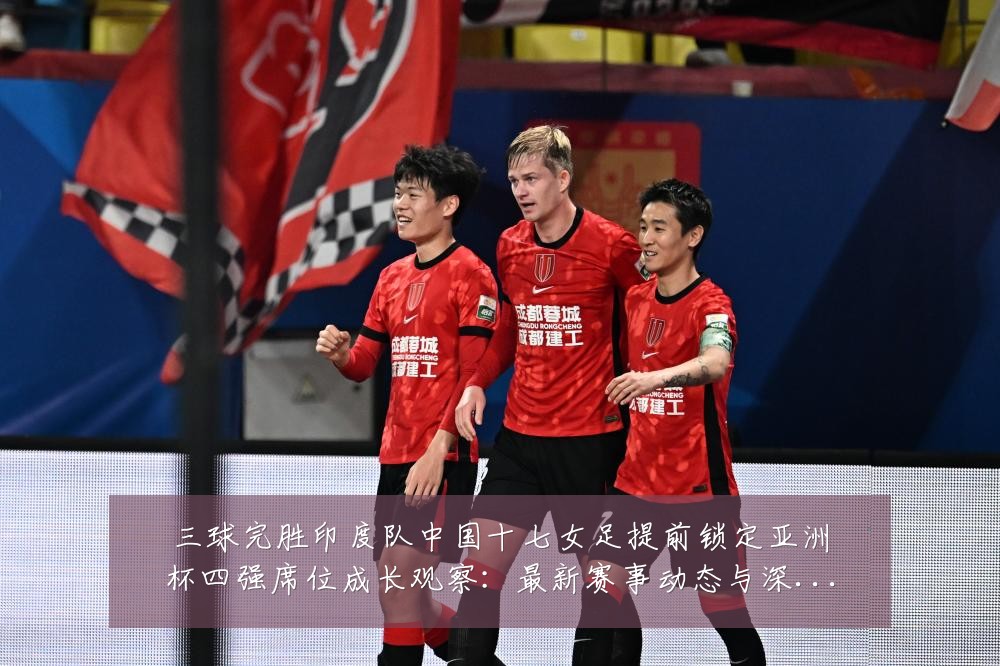 三球完胜印度队中国十七女足提前锁定亚洲杯四强席位成长观察：最新赛事动态与深度分析