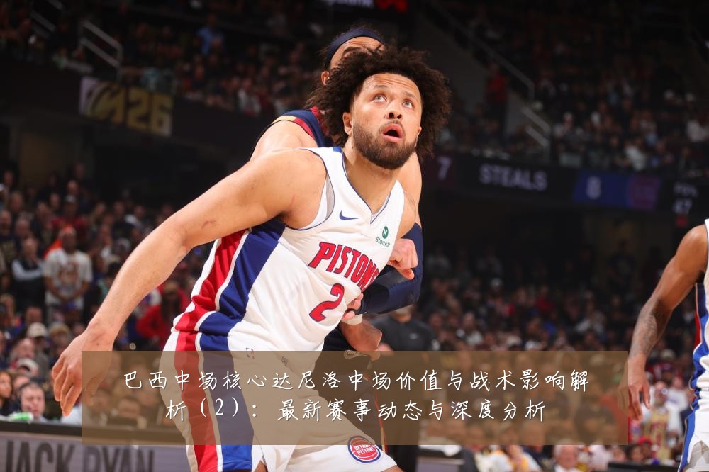 巴西中场核心达尼洛中场价值与战术影响解析(2):最新赛事动态与深度分析