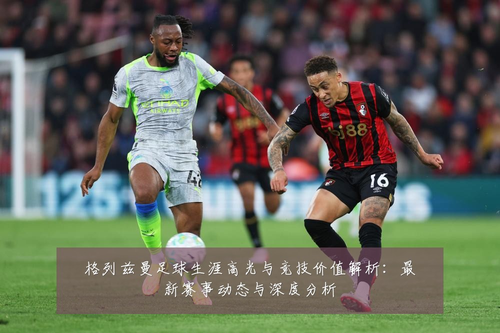 格列兹曼足球生涯高光与竞技价值解析:最新赛事动态与深度分析